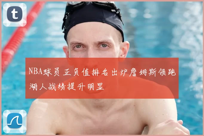 NBA球员正负值排名出炉詹姆斯领跑湖人战绩提升明显