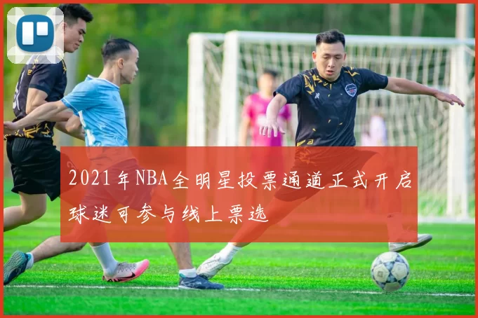 2021年NBA全明星投票通道正式开启球迷可参与线上票选