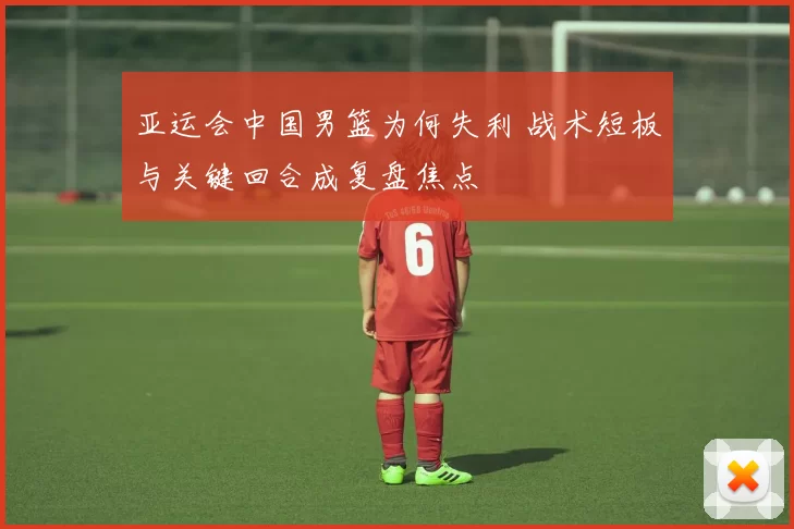 亚运会中国男篮为何失利 战术短板与关键回合成复盘焦点