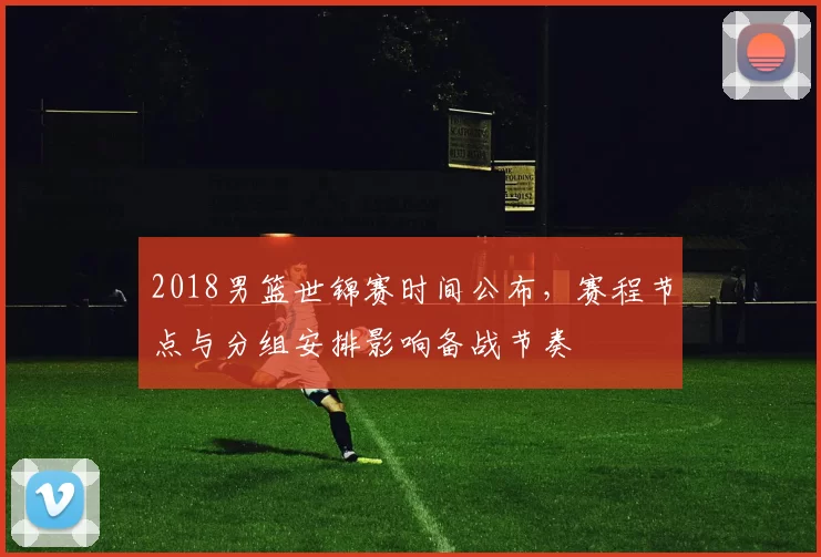 2018男篮世锦赛时间公布，赛程节点与分组安排影响备战节奏