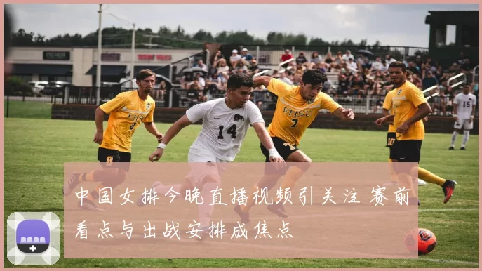 中国女排今晚直播视频引关注 赛前看点与出战安排成焦点