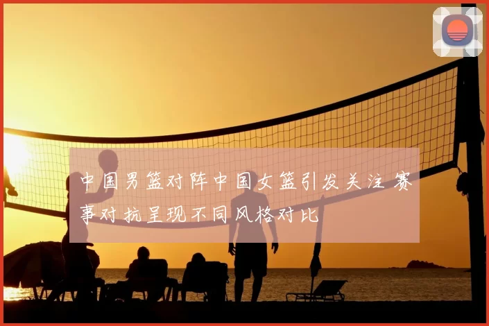 中国男篮对阵中国女篮引发关注 赛事对抗呈现不同风格对比