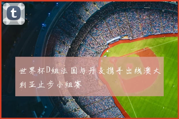 世界杯D组法国与丹麦携手出线澳大利亚止步小组赛