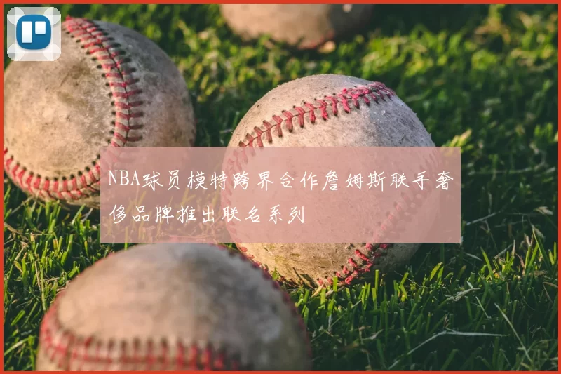 NBA球员模特跨界合作詹姆斯联手奢侈品牌推出联名系列