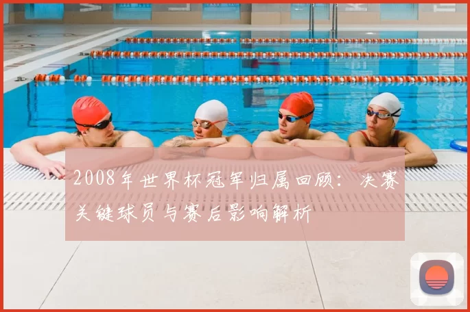 2008年世界杯冠军归属回顾：决赛关键球员与赛后影响解析