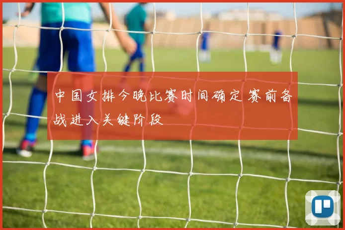 中国女排今晚比赛时间确定 赛前备战进入关键阶段