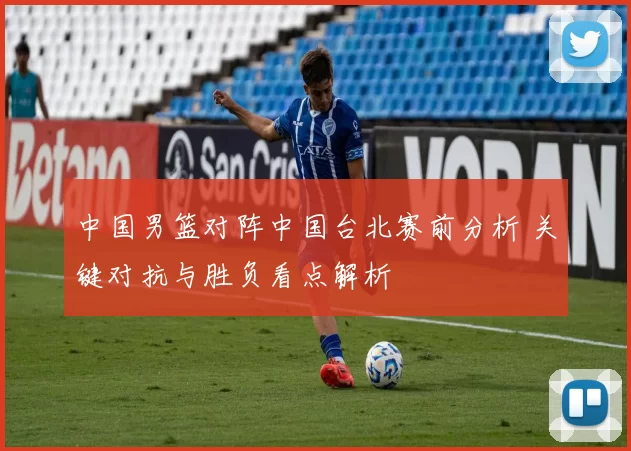 中国男篮对阵中国台北赛前分析 关键对抗与胜负看点解析