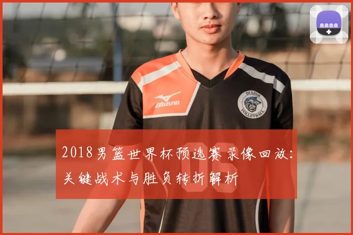 2018男篮世界杯预选赛录像回放：关键战术与胜负转折解析