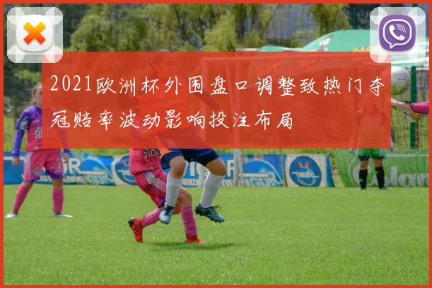 2021欧洲杯外围盘口调整致热门夺冠赔率波动影响投注布局