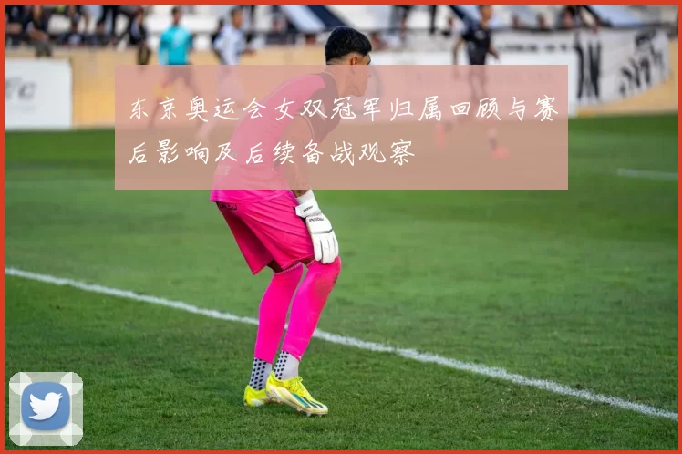 东京奥运会女双冠军归属回顾与赛后影响及后续备战观察