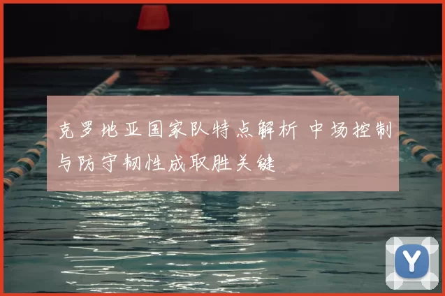 克罗地亚国家队特点解析 中场控制与防守韧性成取胜关键