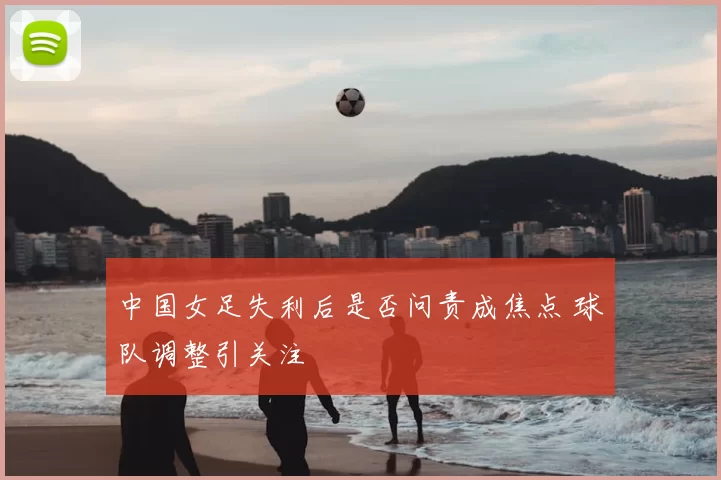 中国女足失利后是否问责成焦点 球队调整引关注