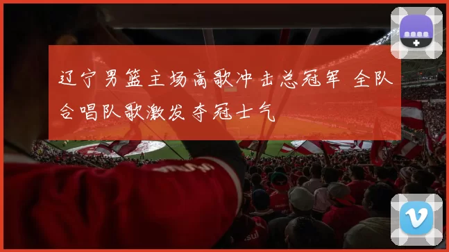 辽宁男篮主场高歌冲击总冠军 全队合唱队歌激发夺冠士气
