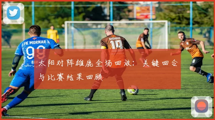太阳对阵雄鹿全场回放：关键回合与比赛结果回顾