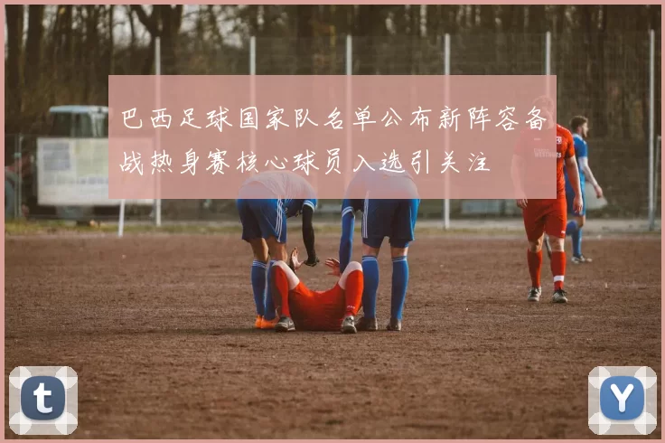 巴西足球国家队名单公布新阵容备战热身赛核心球员入选引关注