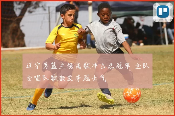 辽宁男篮主场高歌冲击总冠军 全队合唱队歌激发夺冠士气
