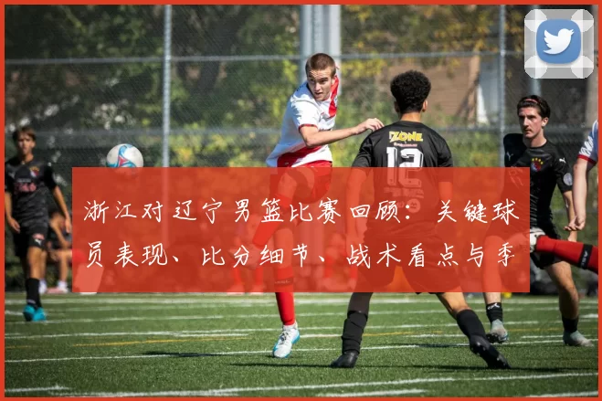 浙江对辽宁男篮比赛回顾：关键球员表现、比分细节、战术看点与季后赛影响