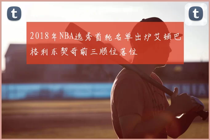 2018年NBA选秀首轮名单出炉艾顿巴格利东契奇前三顺位落位