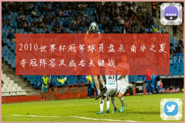 2010世界杯冠军球员盘点 南非之夏夺冠阵容及成名关键战
