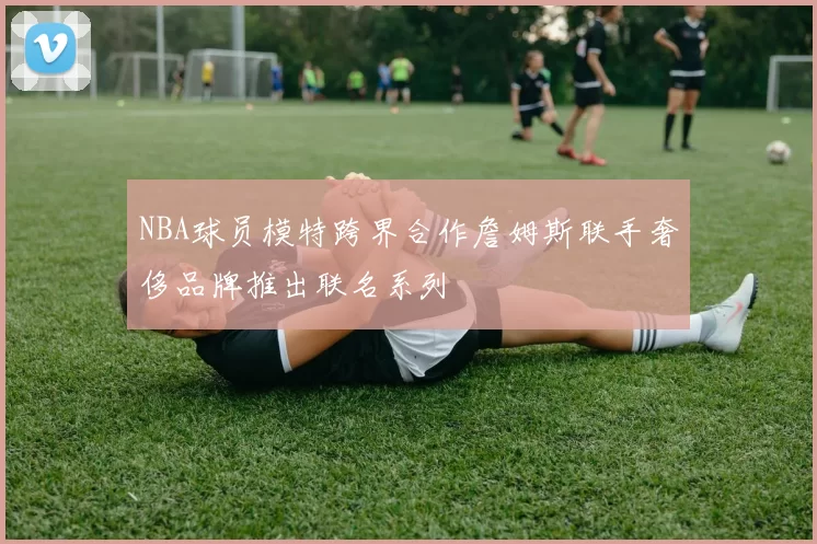 NBA球员模特跨界合作詹姆斯联手奢侈品牌推出联名系列