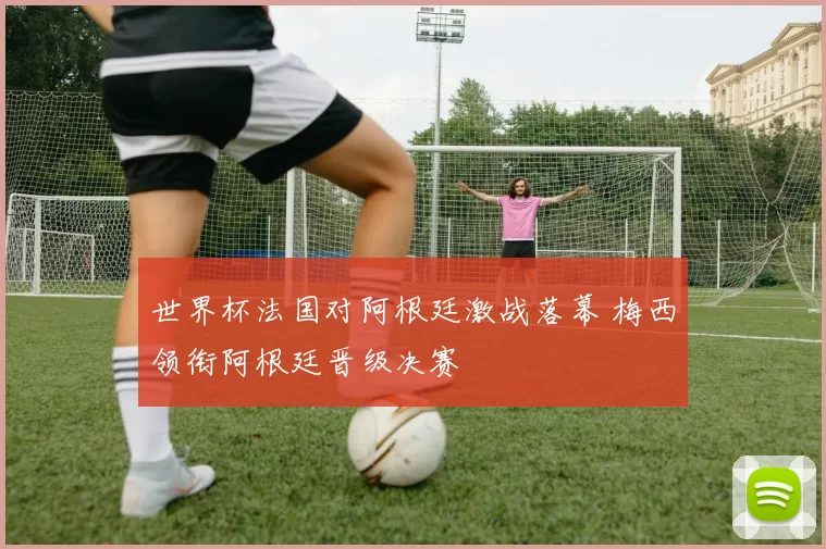 世界杯法国对阿根廷激战落幕 梅西领衔阿根廷晋级决赛