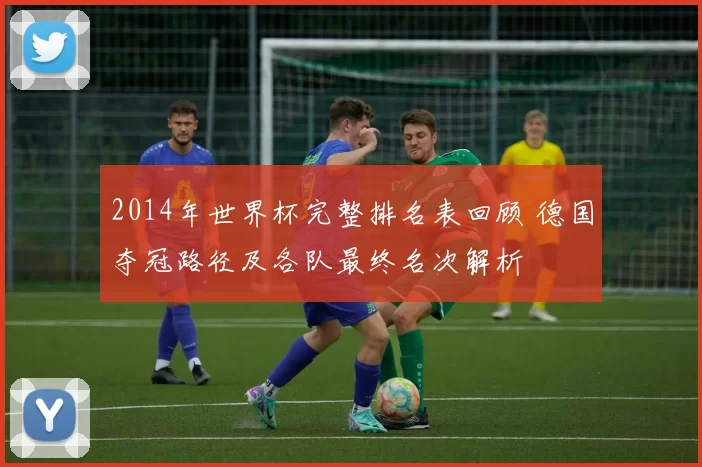 2014年世界杯完整排名表回顾 德国夺冠路径及各队最终名次解析