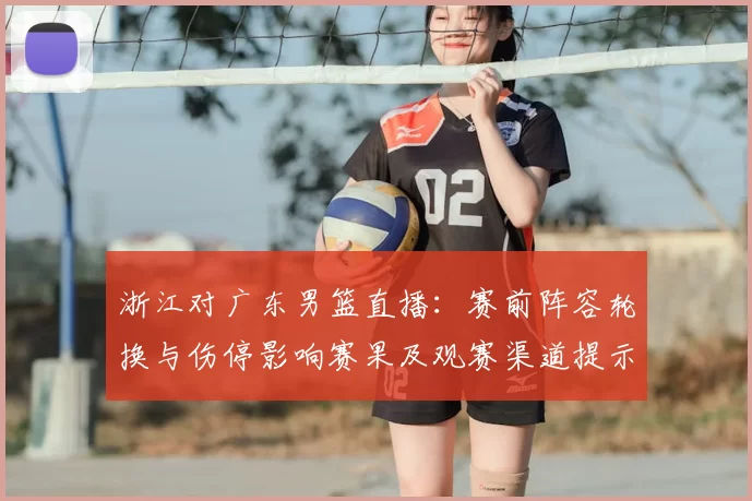 浙江对广东男篮直播：赛前阵容轮换与伤停影响赛果及观赛渠道提示