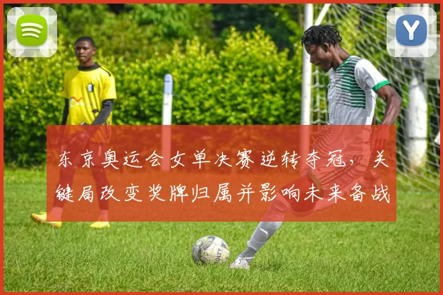 东京奥运会女单决赛逆转夺冠，关键局改变奖牌归属并影响未来备战