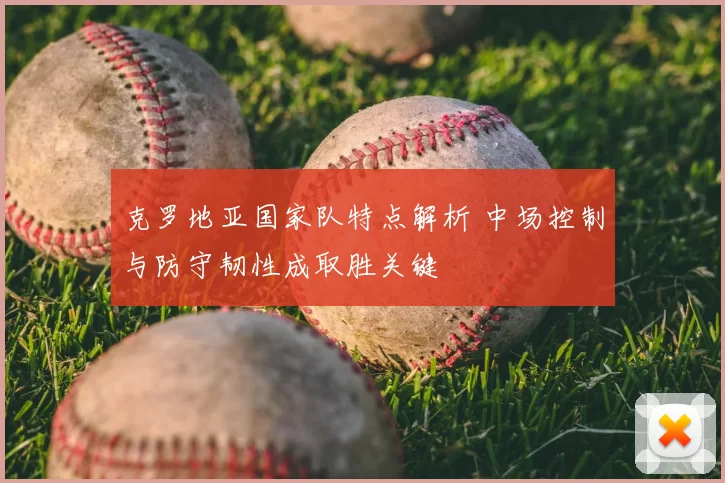 克罗地亚国家队特点解析 中场控制与防守韧性成取胜关键