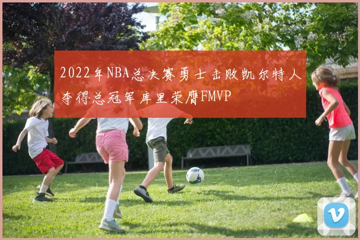 2022年NBA总决赛勇士击败凯尔特人夺得总冠军库里荣膺FMVP