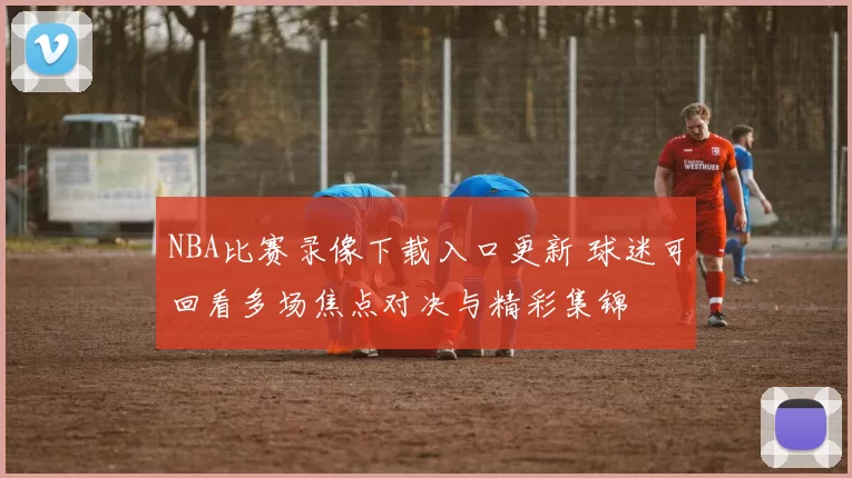 NBA比赛录像下载入口更新 球迷可回看多场焦点对决与精彩集锦