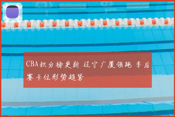 CBA积分榜更新 辽宁广厦领跑 季后赛卡位形势趋紧