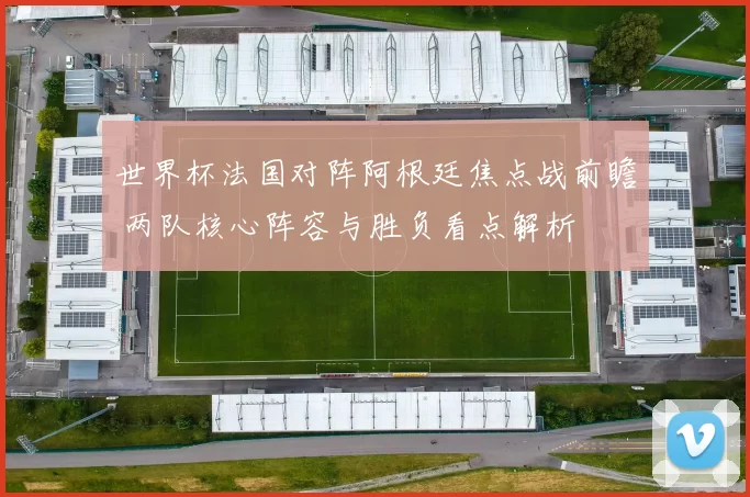 世界杯法国对阵阿根廷焦点战前瞻 两队核心阵容与胜负看点解析