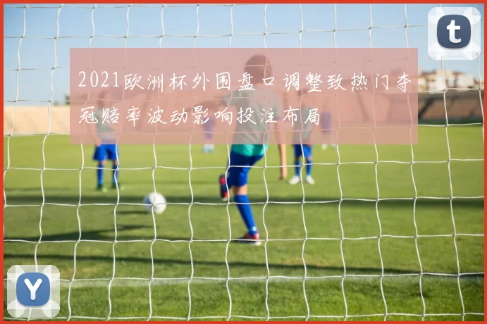 2021欧洲杯外围盘口调整致热门夺冠赔率波动影响投注布局
