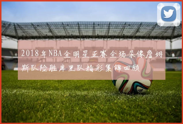 2018年NBA全明星正赛全场录像詹姆斯队险胜库里队精彩集锦回顾