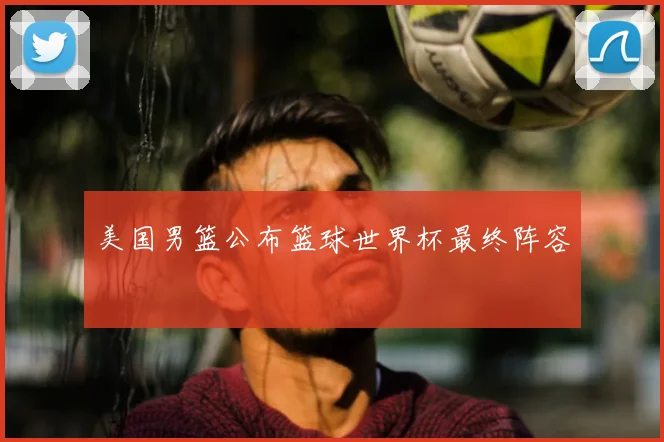 美国男篮公布篮球世界杯最终阵容