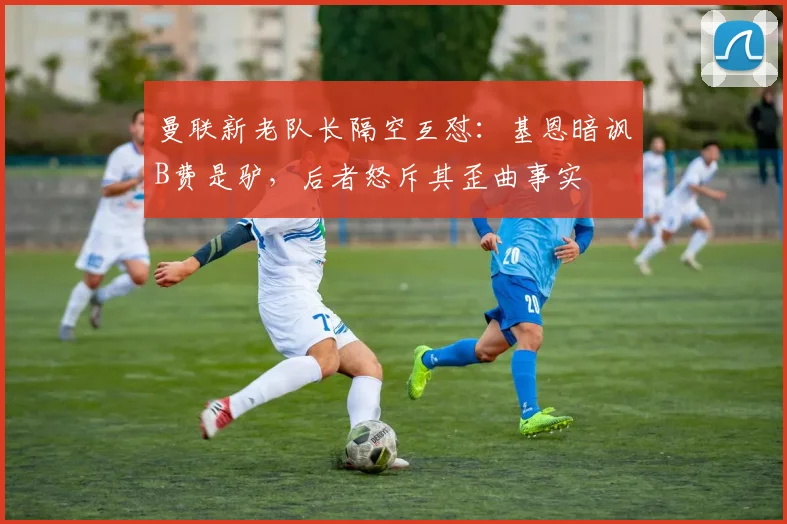 曼联新老队长隔空互怼:基恩暗讽B费是驴,后者怒斥其歪曲事实