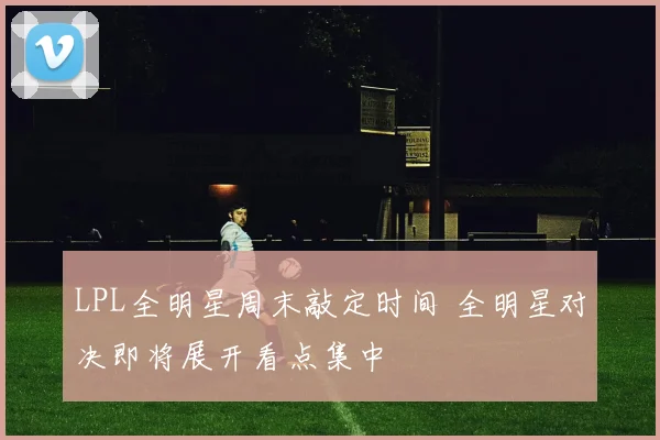 LPL全明星周末敲定时间 全明星对决即将展开看点集中