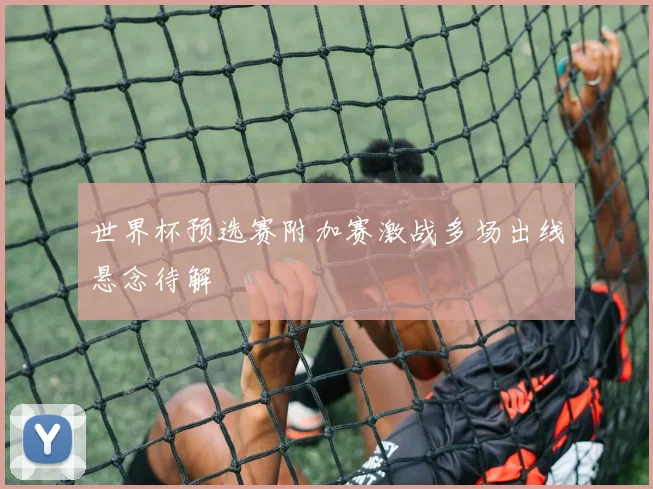 世界杯预选赛附加赛激战多场出线悬念待解