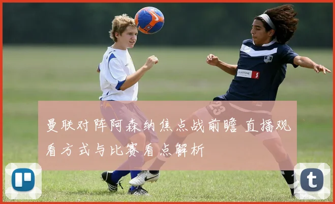 曼联对阵阿森纳焦点战前瞻 直播观看方式与比赛看点解析