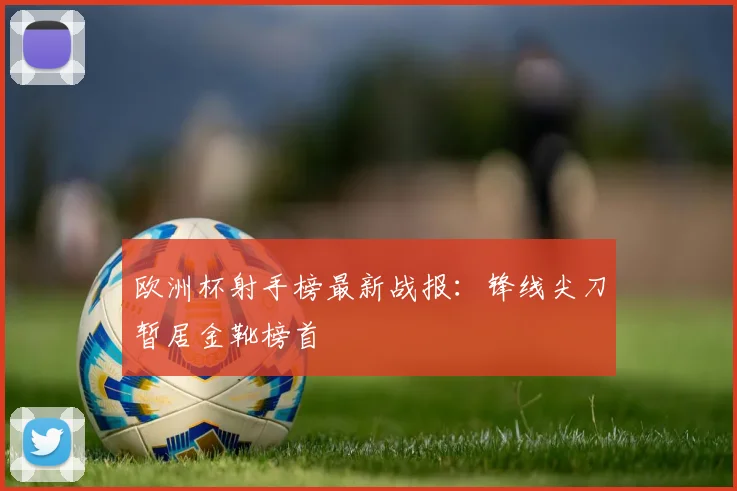 欧洲杯射手榜最新战报：锋线尖刀暂居金靴榜首
