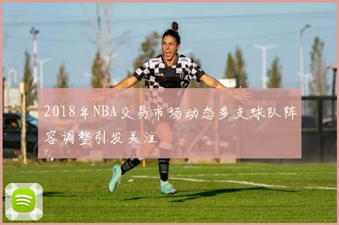 2018年NBA交易市场动态多支球队阵容调整引发关注