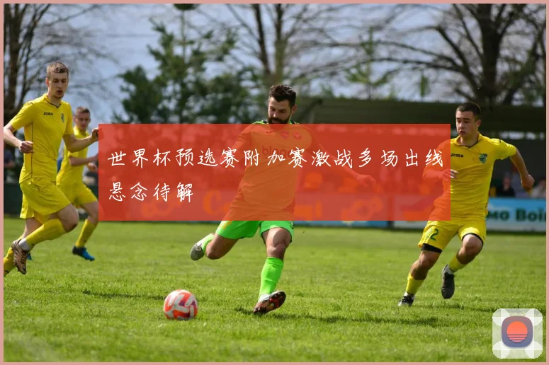 世界杯预选赛附加赛激战多场出线悬念待解