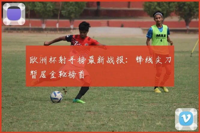 欧洲杯射手榜最新战报：锋线尖刀暂居金靴榜首